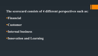The scorecard consists of 4 different perspectives such as:
Financial
Customer
Internal business
Innovation and Learning
 