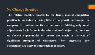 No Change Strategy
The relative stability created by the firm’s modest competitive
position in an industry facing little of no growth encourages the
company to continue on its current course. Making only small
adjustments for inflation in the sales and profit objectives, there are
no obvious opportunities or threats nor much in the way of
significant strengths of weaknesses. Few aggressive new
competitors are likely to enter such an industry.
 