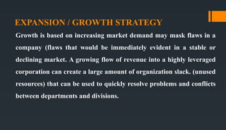 EXPANSION / GROWTH STRATEGY
Growth is based on increasing market demand may mask flaws in a
company (flaws that would be immediately evident in a stable or
declining market. A growing flow of revenue into a highly leveraged
corporation can create a large amount of organization slack. (unused
resources) that can be used to quickly resolve problems and conflicts
between departments and divisions.
 
