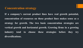 Concentration strategy
If a company’s current product lines have real growth potential,
concentration of resources on those product lines makes sense as a
strategy for growth. The two basic concentration strategies are
vertical growth and horizontal growth. Growing firms in a growing
industry tend to choose these strategies before they try
diversifications.
 