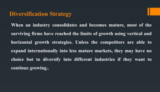 Diversification Strategy
When an industry consolidates and becomes mature, most of the
surviving firms have reached the limits of growth using vertical and
horizontal growth strategies. Unless the competitors are able to
expand internationally into less mature markets, they may have no
choice but to diversify into different industries if they want to
continue growing..
 
