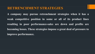 RETRENCHMENT STRATEGIES
A company may pursue retrenchment strategies when it has a
weak competitive position in some or all of its product lines
resulting in poor performance-sales are down and profits are
becoming losses. These strategies impose a great deal of pressure to
improve performance.
 