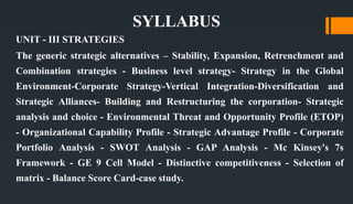 SYLLABUS
UNIT - III STRATEGIES
The generic strategic alternatives – Stability, Expansion, Retrenchment and
Combination strategies - Business level strategy- Strategy in the Global
Environment-Corporate Strategy-Vertical Integration-Diversification and
Strategic Alliances- Building and Restructuring the corporation- Strategic
analysis and choice - Environmental Threat and Opportunity Profile (ETOP)
- Organizational Capability Profile - Strategic Advantage Profile - Corporate
Portfolio Analysis - SWOT Analysis - GAP Analysis - Mc Kinsey's 7s
Framework - GE 9 Cell Model - Distinctive competitiveness - Selection of
matrix - Balance Score Card-case study.
 
