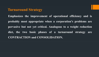 Turnaround Strategy
Emphasizes the improvement of operational efficiency and is
probably most appropriate when a corporation’s problems are
pervasive but not yet critical. Analogous to a weight reduction
diet, the two basic phases of a turnaround strategy are
CONTRACTION and CONSOLIDATION.
 