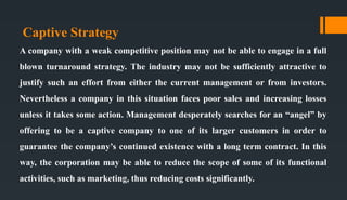 Captive Strategy
A company with a weak competitive position may not be able to engage in a full
blown turnaround strategy. The industry may not be sufficiently attractive to
justify such an effort from either the current management or from investors.
Nevertheless a company in this situation faces poor sales and increasing losses
unless it takes some action. Management desperately searches for an “angel” by
offering to be a captive company to one of its larger customers in order to
guarantee the company’s continued existence with a long term contract. In this
way, the corporation may be able to reduce the scope of some of its functional
activities, such as marketing, thus reducing costs significantly.
 
