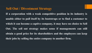 Sell Out / Divestment Strategy
If a corporation with a weak competitive position in its industry is
unable either to pull itself by its bootstraps or to find a customer to
which it can become a captive company, it may have no choice to Sell
Out. The sell out strategy makes sense if managements can still
obtain a good price for its shareholders and the employees can keep
their jobs by selling the entire company to another firm.
 