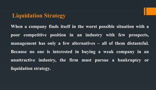 Liquidation Strategy
When a company finds itself in the worst possible situation with a
poor competitive position in an industry with few prospects,
management has only a few alternatives – all of them distasteful.
Because no one is interested in buying a weak company in an
unattractive industry, the firm must pursue a bankruptcy or
liquidation strategy.
 