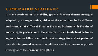COMBINATION STRATEGIES
It is the combination of stability, growth & retrenchment strategies
adopted by an organisation, either at the same time in its different
businesses, or at different times in the same business with the aim of
improving its performance. For example, it is certainly feasible for an
organization to follow a retrenchment strategy for a short period of
time due to general economic conditions and then pursue a growth
strategy once the economy strengthens.
 