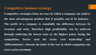 Competitive business strategy
Competitive strategies focus on ways in which a company can achieve
the most advantageous position that it possibly can in its industry .
The profit of a company is essentially the difference between its
revenues and costs. Therefore high profitability can be achieved
through achieving the lowest costs or the highest prices facing the
competition. Porter used the terms ‘cost leadership' and
‘differentiation', wherein the latter is the way in which companies can
earn a price premium.
 