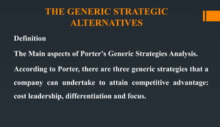 THE GENERIC STRATEGIC
ALTERNATIVES
Definition
The Main aspects of Porter's Generic Strategies Analysis.
According to Porter, there are three generic strategies that a
company can undertake to attain competitive advantage:
cost leadership, differentiation and focus.
 