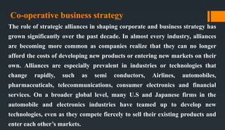 Co-operative business strategy
The role of strategic alliances in shaping corporate and business strategy has
grown significantly over the past decade. In almost every industry, alliances
are becoming more common as companies realize that they can no longer
afford the costs of developing new products or entering new markets on their
own. Alliances are especially prevalent in industries or technologies that
change rapidly, such as semi conductors, Airlines, automobiles,
pharmaceuticals, telecommunications, consumer electronics and financial
services. On a broader global level, many U.S and Japanese firms in the
automobile and electronics industries have teamed up to develop new
technologies, even as they compete fiercely to sell their existing products and
enter each other’s markets.
 