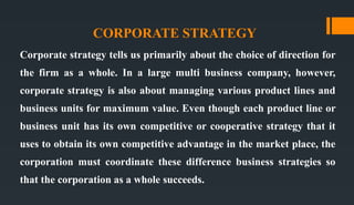 CORPORATE STRATEGY
Corporate strategy tells us primarily about the choice of direction for
the firm as a whole. In a large multi business company, however,
corporate strategy is also about managing various product lines and
business units for maximum value. Even though each product line or
business unit has its own competitive or cooperative strategy that it
uses to obtain its own competitive advantage in the market place, the
corporation must coordinate these difference business strategies so
that the corporation as a whole succeeds.
 