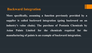 Backward Integration
More specifically, assuming a function previously provided by a
supplier is called backward integration (going backward on an
industry’s value chain). The purchase of Pentasia Chemicals by
Asian Paints Limited for the chemicals required for the
manufacturing of paints is an example of backward integration.
 