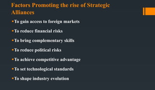 Factors Promoting the rise of Strategic
Alliances
To gain access to foreign markets
To reduce financial risks
To bring complementary skills
To reduce political risks
To achieve competitive advantage
To set technological standards
To shape industry evolution
 