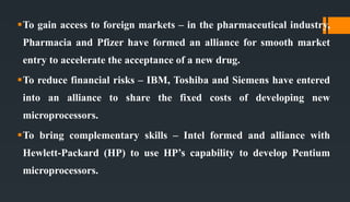 To gain access to foreign markets – in the pharmaceutical industry,
Pharmacia and Pfizer have formed an alliance for smooth market
entry to accelerate the acceptance of a new drug.
To reduce financial risks – IBM, Toshiba and Siemens have entered
into an alliance to share the fixed costs of developing new
microprocessors.
To bring complementary skills – Intel formed and alliance with
Hewlett-Packard (HP) to use HP’s capability to develop Pentium
microprocessors.
 