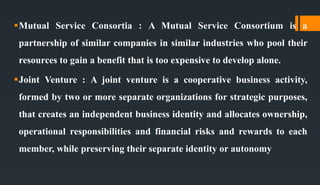 Mutual Service Consortia : A Mutual Service Consortium is a
partnership of similar companies in similar industries who pool their
resources to gain a benefit that is too expensive to develop alone.
Joint Venture : A joint venture is a cooperative business activity,
formed by two or more separate organizations for strategic purposes,
that creates an independent business identity and allocates ownership,
operational responsibilities and financial risks and rewards to each
member, while preserving their separate identity or autonomy
 