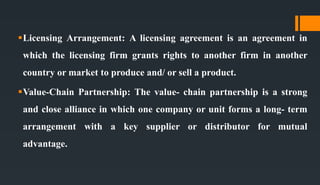Licensing Arrangement: A licensing agreement is an agreement in
which the licensing firm grants rights to another firm in another
country or market to produce and/ or sell a product.
Value-Chain Partnership: The value- chain partnership is a strong
and close alliance in which one company or unit forms a long- term
arrangement with a key supplier or distributor for mutual
advantage.
 