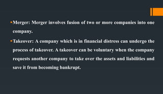 Merger: Merger involves fusion of two or more companies into one
company.
Takeover: A company which is in financial distress can undergo the
process of takeover. A takeover can be voluntary when the company
requests another company to take over the assets and liabilities and
save it from becoming bankrupt.
 