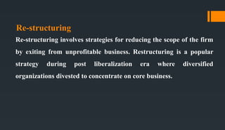 Re-structuring
Re-structuring involves strategies for reducing the scope of the firm
by exiting from unprofitable business. Restructuring is a popular
strategy during post liberalization era where diversified
organizations divested to concentrate on core business.
 