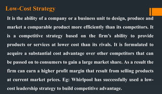 Low-Cost Strategy
It is the ability of a company or a business unit to design, produce and
market a comparable product more efficiently than its competitors. It
is a competitive strategy based on the firm’s ability to provide
products or services at lower cost than its rivals. It is formulated to
acquire a substantial cost advantage over other competitors that can
be passed on to consumers to gain a large market share. As a result the
firm can earn a higher profit margin that result from selling products
at current market prices. Eg: Whirlpool has successfully used a low-
cost leadership strategy to build competitive advantage.
 
