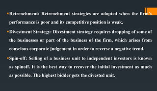 Retrenchment: Retrenchment strategies are adopted when the firm’s
performance is poor and its competitive position is weak.
Divestment Strategy: Divestment strategy requires dropping of some of
the businesses or part of the business of the firm, which arises from
conscious corporate judgement in order to reverse a negative trend.
Spin-off: Selling of a business unit to independent investors is known
as spinoff. It is the best way to recover the initial investment as much
as possible. The highest bidder gets the divested unit.
 