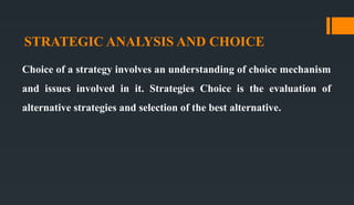 STRATEGIC ANALYSIS AND CHOICE
Choice of a strategy involves an understanding of choice mechanism
and issues involved in it. Strategies Choice is the evaluation of
alternative strategies and selection of the best alternative.
 