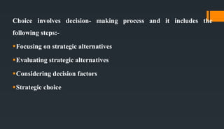 Choice involves decision- making process and it includes the
following steps:-
Focusing on strategic alternatives
Evaluating strategic alternatives
Considering decision factors
Strategic choice
 