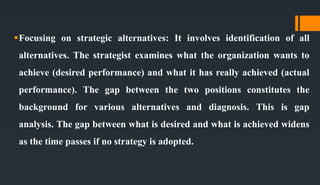 Focusing on strategic alternatives: It involves identification of all
alternatives. The strategist examines what the organization wants to
achieve (desired performance) and what it has really achieved (actual
performance). The gap between the two positions constitutes the
background for various alternatives and diagnosis. This is gap
analysis. The gap between what is desired and what is achieved widens
as the time passes if no strategy is adopted.
 