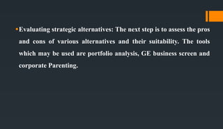 Evaluating strategic alternatives: The next step is to assess the pros
and cons of various alternatives and their suitability. The tools
which may be used are portfolio analysis, GE business screen and
corporate Parenting.
 