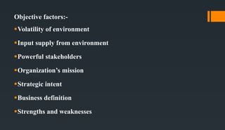 Objective factors:-
Volatility of environment
Input supply from environment
Powerful stakeholders
Organization’s mission
Strategic intent
Business definition
Strengths and weaknesses
 