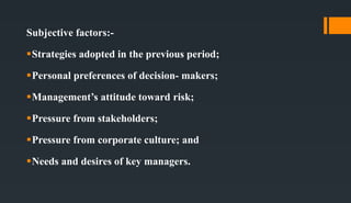 Subjective factors:-
Strategies adopted in the previous period;
Personal preferences of decision- makers;
Management’s attitude toward risk;
Pressure from stakeholders;
Pressure from corporate culture; and
Needs and desires of key managers.
 