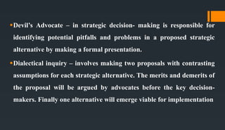 Devil’s Advocate – in strategic decision- making is responsible for
identifying potential pitfalls and problems in a proposed strategic
alternative by making a formal presentation.
Dialectical inquiry – involves making two proposals with contrasting
assumptions for each strategic alternative. The merits and demerits of
the proposal will be argued by advocates before the key decision-
makers. Finally one alternative will emerge viable for implementation
 