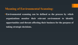 Meaning of Environmental Scanning:
Environmental scanning can be defined as the process by which
organizations monitor their relevant environment to identify
opportunities and threats affecting their business for the purpose of
taking strategic decisions.
 