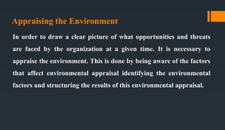 Appraising the Environment
In order to draw a clear picture of what opportunities and threats
are faced by the organization at a given time. It is necessary to
appraise the environment. This is done by being aware of the factors
that affect environmental appraisal identifying the environmental
factors and structuring the results of this environmental appraisal.
 