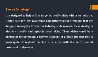 Focus Strategy
It is designed to help a firm target a specific niche within an industry.
Unlike both low-cost leadership and differentiation strategies that are
designed to target a broader or industry-wide market, focus strategies
aim at a specific and typically small niche. These niches could be a
particular buyer group, a narrow segment of a given product line, a
geographic or regional market, or a niche with distinctive special
tastes and preferences.
 