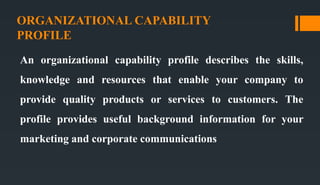 ORGANIZATIONAL CAPABILITY
PROFILE
An organizational capability profile describes the skills,
knowledge and resources that enable your company to
provide quality products or services to customers. The
profile provides useful background information for your
marketing and corporate communications
 