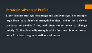 Strategic Advantage Profile
Every firm has strategic advantages and disadvantages. For example,
large firms have financial strength but they tend to move slowly,
compared to smaller firms, and often cannot react to changes
quickly. No firm is equally strong in all its functions. In other words,
every firm has strengths as well as weaknesses.
 