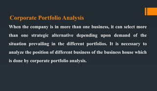 Corporate Portfolio Analysis
When the company is in more than one business, it can select more
than one strategic alternative depending upon demand of the
situation prevailing in the different portfolios. It is necessary to
analyze the position of different business of the business house which
is done by corporate portfolio analysis.
 