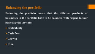 Balancing the portfolio
Balancing the portfolio means that the different products or
businesses in the portfolio have to be balanced with respect to four
basic aspects they are:
Profitability
Cash flow
Growth
Risk
 