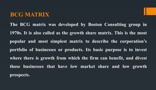 BCG MATRIX
The BCG matrix was developed by Boston Consulting group in
1970s. It is also called as the growth share matrix. This is the most
popular and most simplest matrix to describe the corporation’s
portfolio of businesses or products. Its basic purpose is to invest
where there is growth from which the firm can benefit, and divest
those businesses that have low market share and low growth
prospects.
 