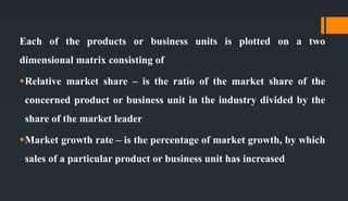 Each of the products or business units is plotted on a two
dimensional matrix consisting of
Relative market share – is the ratio of the market share of the
concerned product or business unit in the industry divided by the
share of the market leader
Market growth rate – is the percentage of market growth, by which
sales of a particular product or business unit has increased
 