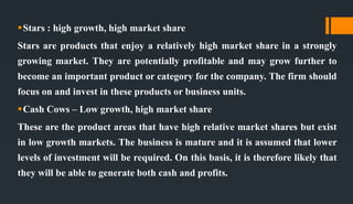 Stars : high growth, high market share
Stars are products that enjoy a relatively high market share in a strongly
growing market. They are potentially profitable and may grow further to
become an important product or category for the company. The firm should
focus on and invest in these products or business units.
Cash Cows – Low growth, high market share
These are the product areas that have high relative market shares but exist
in low growth markets. The business is mature and it is assumed that lower
levels of investment will be required. On this basis, it is therefore likely that
they will be able to generate both cash and profits.
 