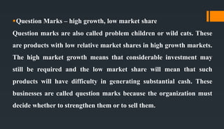 Question Marks – high growth, low market share
Question marks are also called problem children or wild cats. These
are products with low relative market shares in high growth markets.
The high market growth means that considerable investment may
still be required and the low market share will mean that such
products will have difficulty in generating substantial cash. These
businesses are called question marks because the organization must
decide whether to strengthen them or to sell them.
 