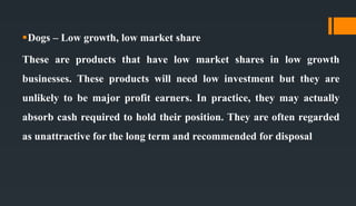 Dogs – Low growth, low market share
These are products that have low market shares in low growth
businesses. These products will need low investment but they are
unlikely to be major profit earners. In practice, they may actually
absorb cash required to hold their position. They are often regarded
as unattractive for the long term and recommended for disposal
 