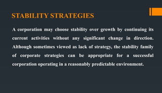 STABILITY STRATEGIES
A corporation may choose stability over growth by continuing its
current activities without any significant change in direction.
Although sometimes viewed as lack of strategy, the stability family
of corporate strategies can be appropriate for a successful
corporation operating in a reasonably predictable environment.
 
