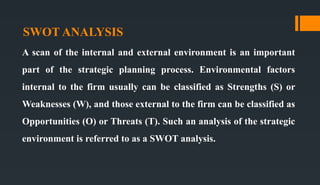 SWOT ANALYSIS
A scan of the internal and external environment is an important
part of the strategic planning process. Environmental factors
internal to the firm usually can be classified as Strengths (S) or
Weaknesses (W), and those external to the firm can be classified as
Opportunities (O) or Threats (T). Such an analysis of the strategic
environment is referred to as a SWOT analysis.
 