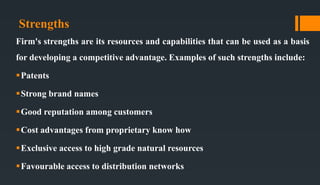 Strengths
Firm's strengths are its resources and capabilities that can be used as a basis
for developing a competitive advantage. Examples of such strengths include:
Patents
Strong brand names
Good reputation among customers
Cost advantages from proprietary know how
Exclusive access to high grade natural resources
Favourable access to distribution networks
 