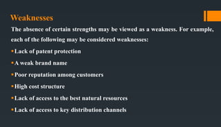 Weaknesses
The absence of certain strengths may be viewed as a weakness. For example,
each of the following may be considered weaknesses:
Lack of patent protection
A weak brand name
Poor reputation among customers
High cost structure
Lack of access to the best natural resources
Lack of access to key distribution channels
 