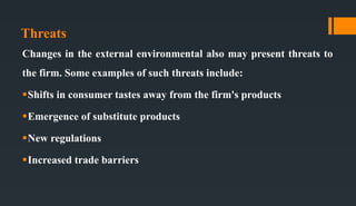 Threats
Changes in the external environmental also may present threats to
the firm. Some examples of such threats include:
Shifts in consumer tastes away from the firm's products
Emergence of substitute products
New regulations
Increased trade barriers
 
