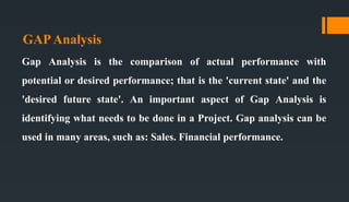 GAPAnalysis
Gap Analysis is the comparison of actual performance with
potential or desired performance; that is the 'current state' and the
'desired future state'. An important aspect of Gap Analysis is
identifying what needs to be done in a Project. Gap analysis can be
used in many areas, such as: Sales. Financial performance.
 
